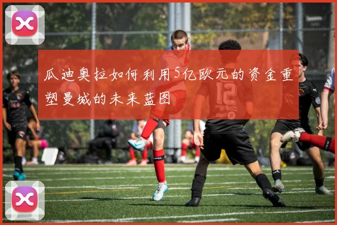 瓜迪奥拉如何利用5亿欧元的资金重塑曼城的未来蓝图