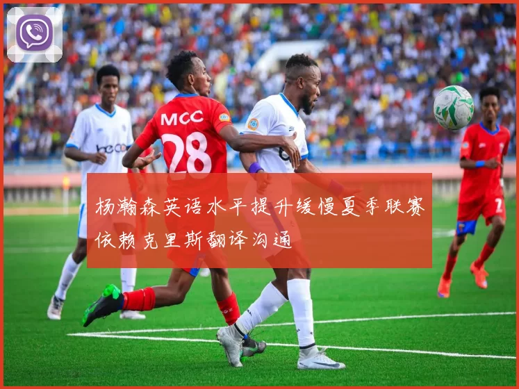 杨瀚森英语水平提升缓慢夏季联赛依赖克里斯翻译沟通