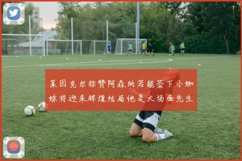 莱因克尔称赞阿森纳若能签下小蜘蛛将迎来辉煌结局他是大场面先生的最佳人选