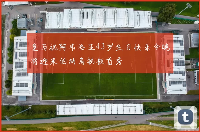 皇马祝阿韦洛亚43岁生日快乐今晚将迎来伯纳乌执教首秀