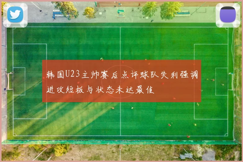 韩国U23主帅赛后点评球队失利强调进攻短板与状态未达最佳